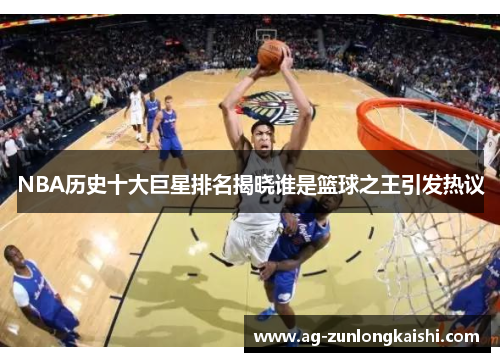 NBA历史十大巨星排名揭晓谁是篮球之王引发热议