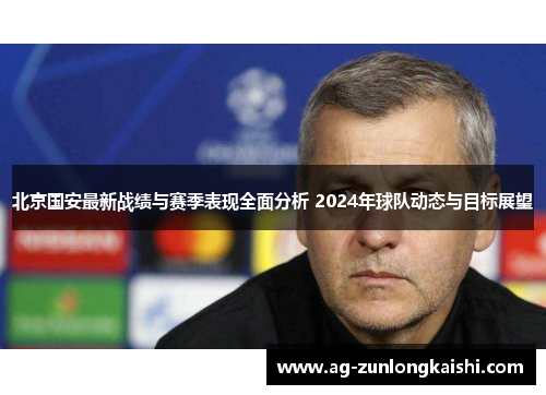 北京国安最新战绩与赛季表现全面分析 2024年球队动态与目标展望