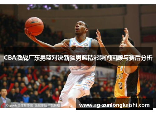 CBA激战广东男篮对决新疆男篮精彩瞬间回顾与赛后分析